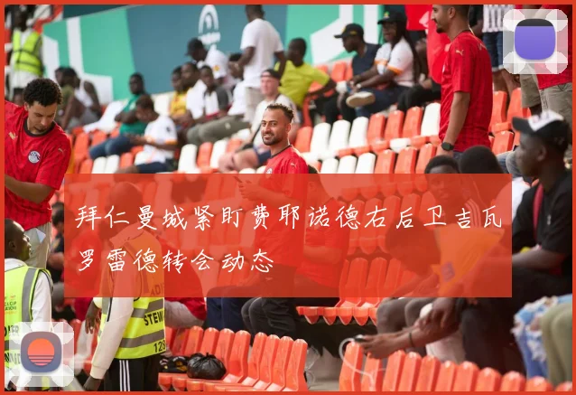拜仁曼城紧盯费耶诺德右后卫吉瓦罗雷德转会动态