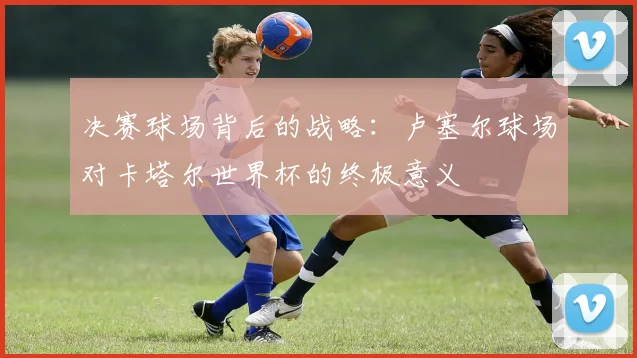 决赛球场背后的战略：卢塞尔球场对卡塔尔世界杯的终极意义