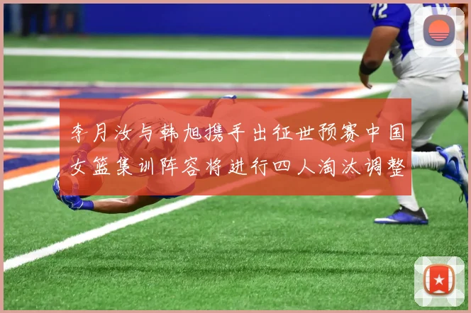 李月汝与韩旭携手出征世预赛中国女篮集训阵容将进行四人淘汰调整