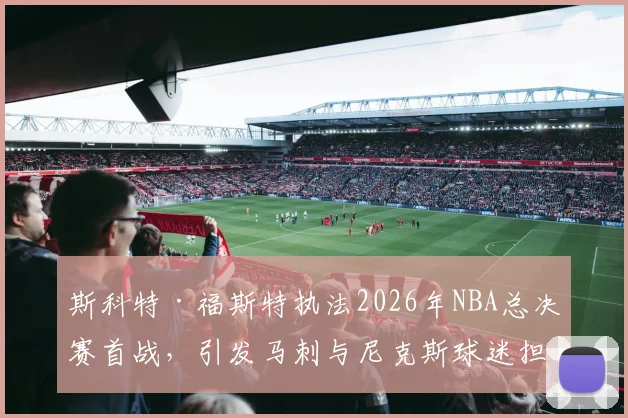 斯科特·福斯特执法2026年NBA总决赛首战，引发马刺与尼克斯球迷担忧_比赛_1_CBA