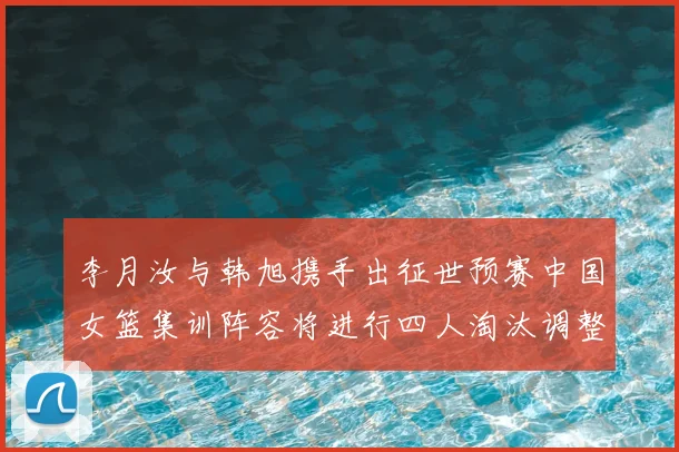 李月汝与韩旭携手出征世预赛中国女篮集训阵容将进行四人淘汰调整
