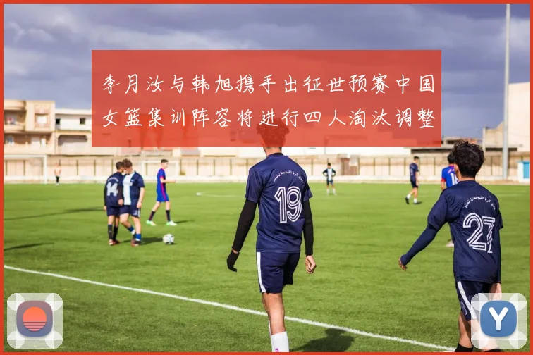 李月汝与韩旭携手出征世预赛中国女篮集训阵容将进行四人淘汰调整