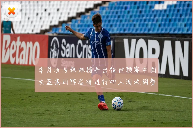 李月汝与韩旭携手出征世预赛中国女篮集训阵容将进行四人淘汰调整