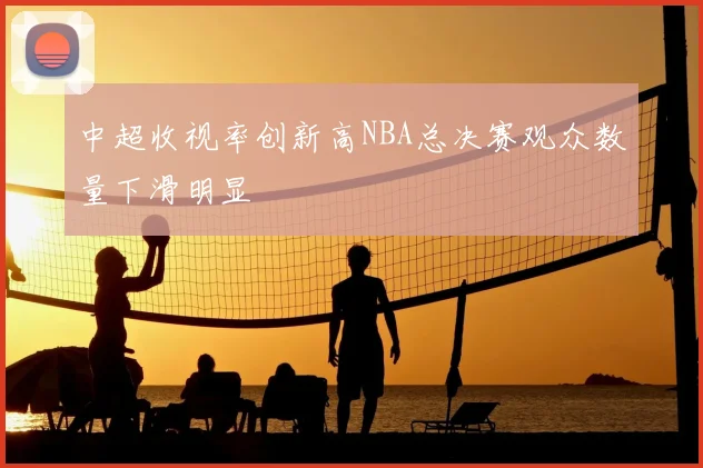 中超收视率创新高NBA总决赛观众数量下滑明显