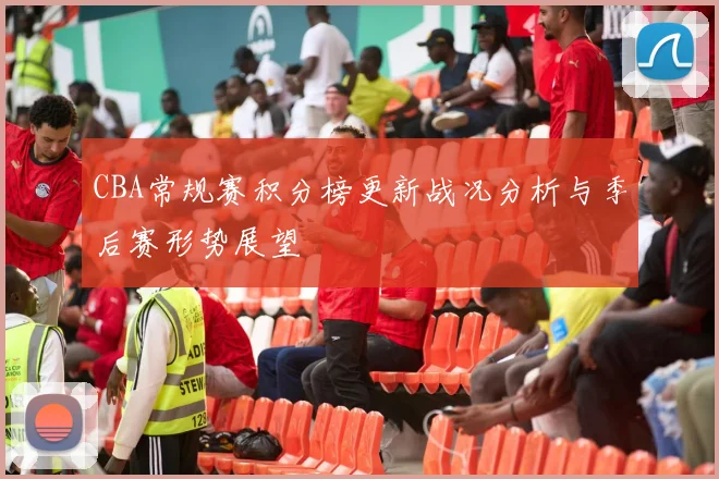 CBA常规赛积分榜更新战况分析与季后赛形势展望