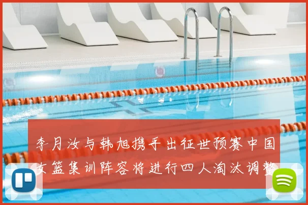 李月汝与韩旭携手出征世预赛中国女篮集训阵容将进行四人淘汰调整