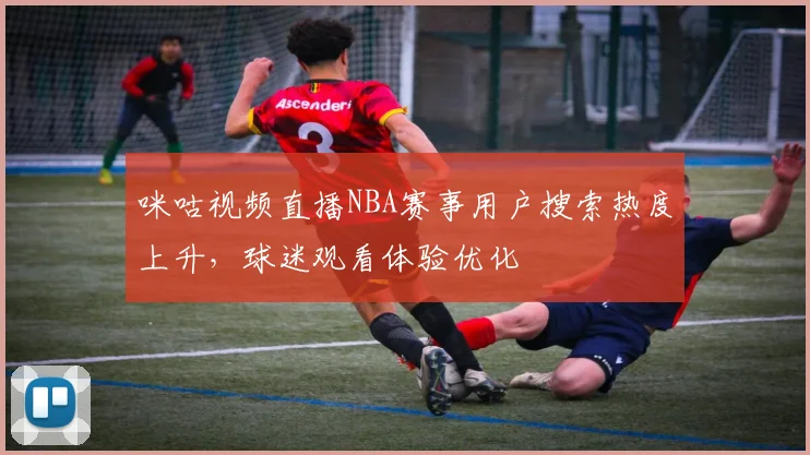 咪咕视频直播NBA赛事用户搜索热度上升,球迷观看体验优化