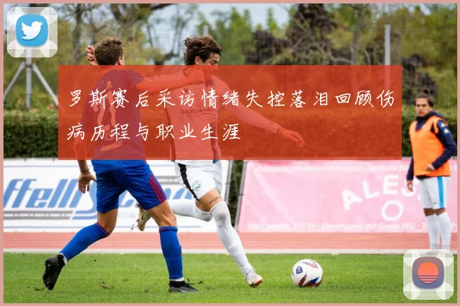 罗斯赛后采访情绪失控落泪回顾伤病历程与职业生涯
