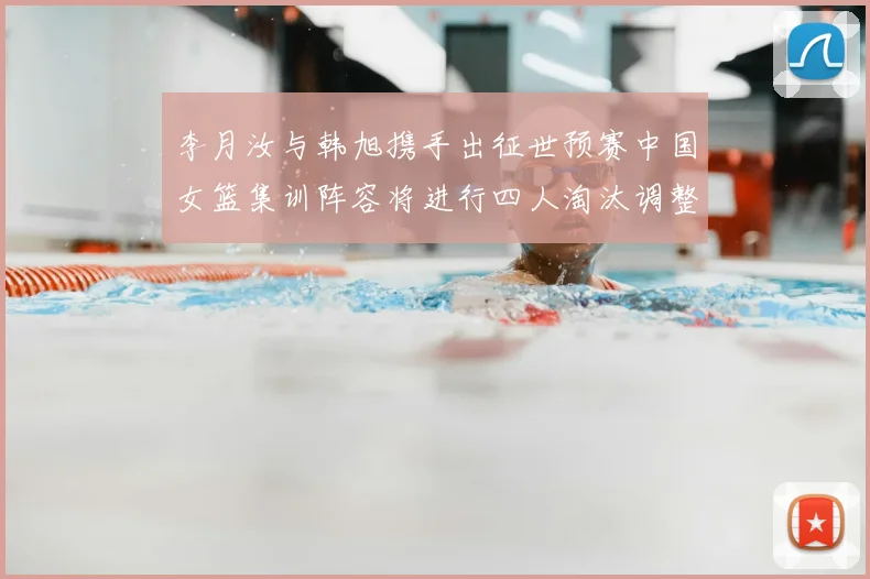 李月汝与韩旭携手出征世预赛中国女篮集训阵容将进行四人淘汰调整
