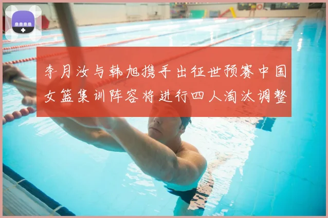 李月汝与韩旭携手出征世预赛中国女篮集训阵容将进行四人淘汰调整