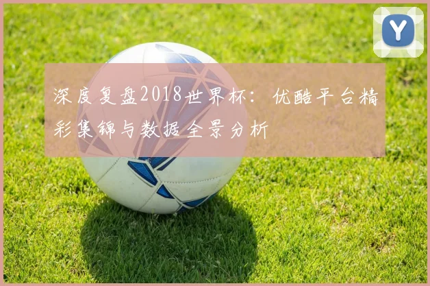深度复盘2018世界杯:优酷平台精彩集锦与数据全景分析