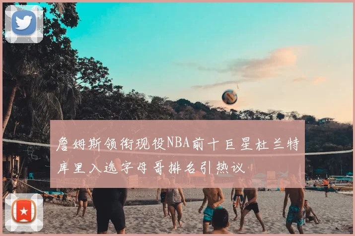詹姆斯领衔现役NBA前十巨星杜兰特库里入选字母哥排名引热议