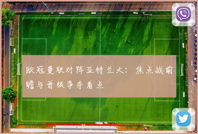 欧冠曼联对阵亚特兰大：焦点战前瞻与晋级争夺看点