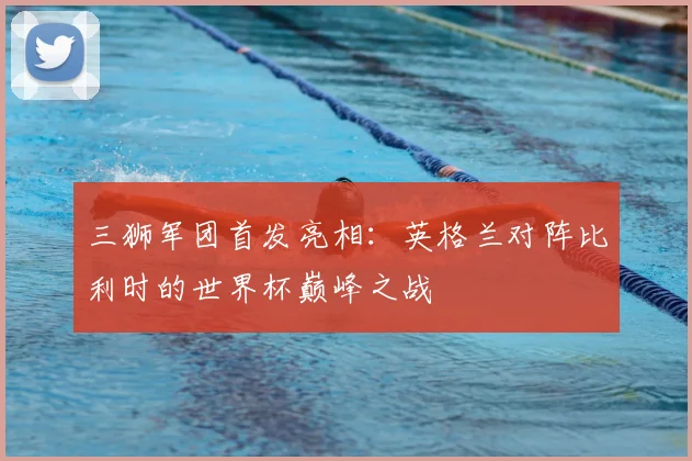 三狮军团首发亮相：英格兰对阵比利时的世界杯巅峰之战