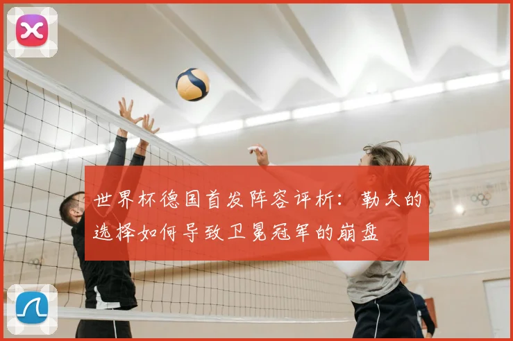 世界杯德国首发阵容评析：勒夫的选择如何导致卫冕冠军的崩盘