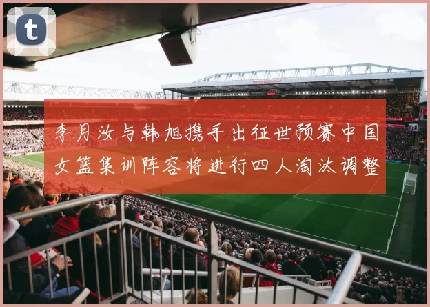 李月汝与韩旭携手出征世预赛中国女篮集训阵容将进行四人淘汰调整