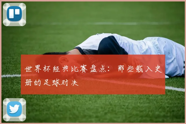 世界杯经典比赛盘点:那些载入史册的足球对决