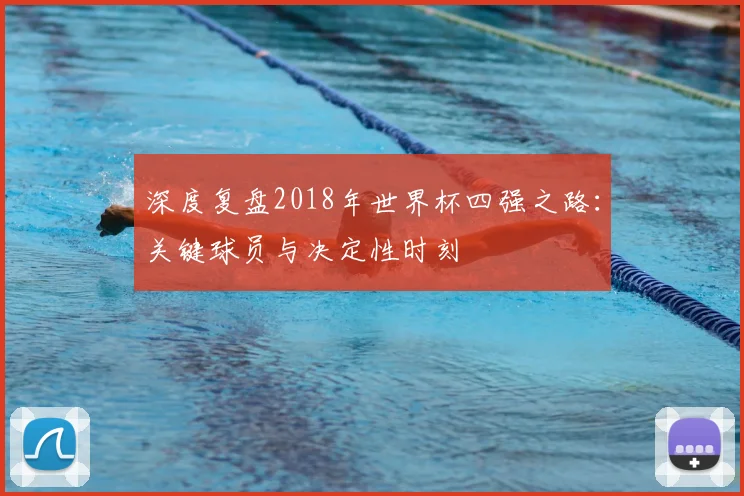 深度复盘2018年世界杯四强之路:关键球员与决定性时刻
