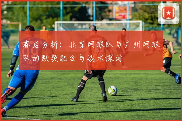 赛后分析:北京网球队与广州网球队的默契配合与战术探讨