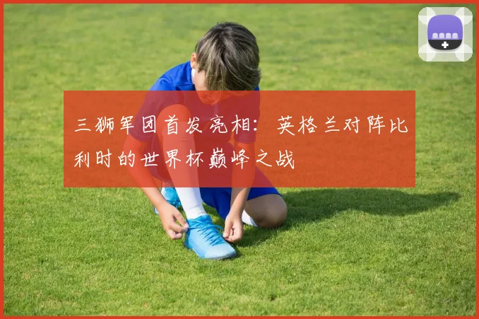 三狮军团首发亮相：英格兰对阵比利时的世界杯巅峰之战
