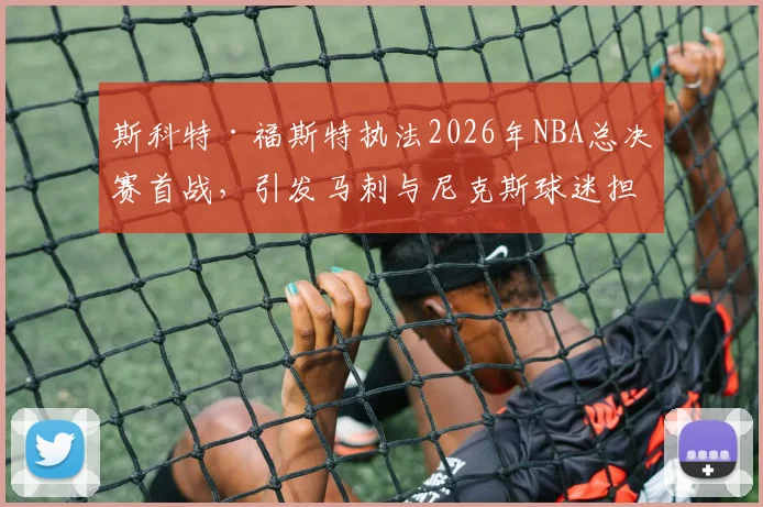 斯科特·福斯特执法2026年NBA总决赛首战，引发马刺与尼克斯球迷担忧_比赛_1_CBA
