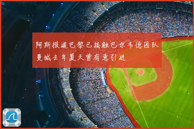 阿斯报道巴黎已接触巴尔韦德团队曼城去年夏天曾有意引进