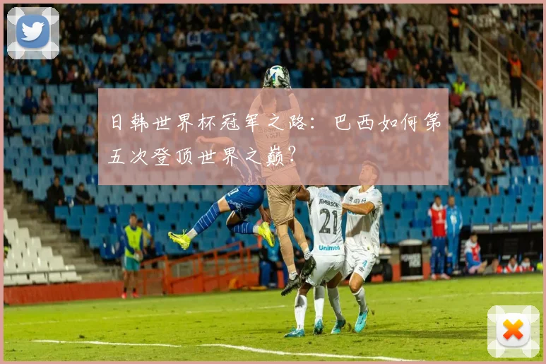 日韩世界杯冠军之路:巴西如何第五次登顶世界之巅?
