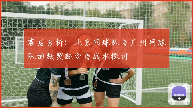 赛后分析：北京网球队与广州网球队的默契配合与战术探讨