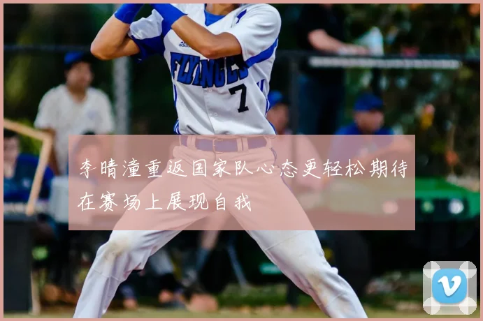 李晴潼重返国家队心态更轻松期待在赛场上展现自我