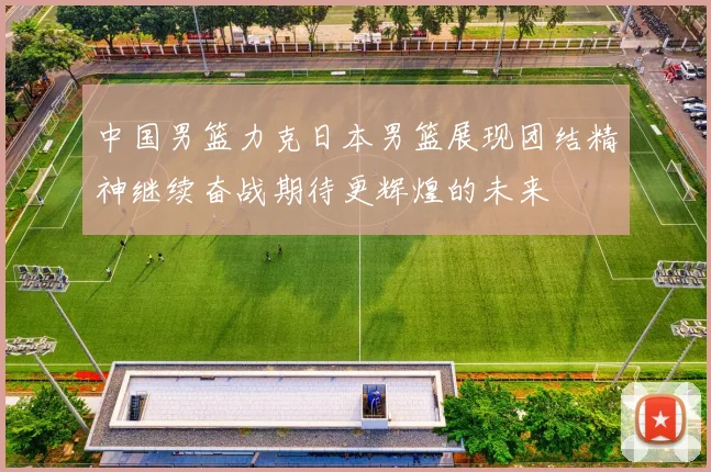 中国男篮力克日本男篮展现团结精神继续奋战期待更辉煌的未来
