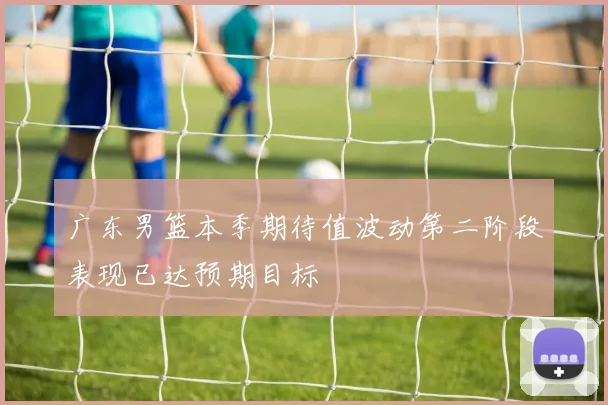 广东男篮本季期待值波动第二阶段表现已达预期目标