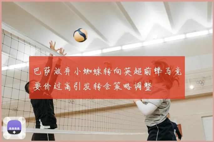 巴萨放弃小蜘蛛转向英超前锋马竞要价过高引发转会策略调整