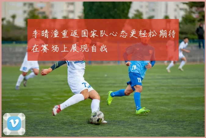 李晴潼重返国家队心态更轻松期待在赛场上展现自我
