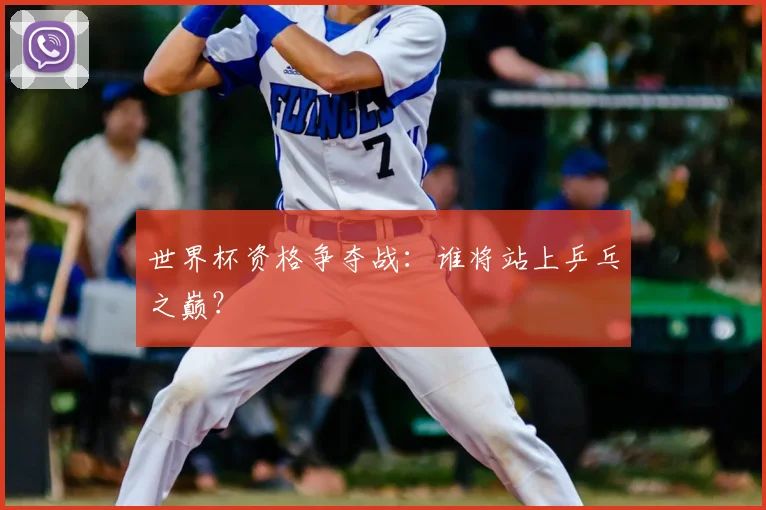 世界杯资格争夺战：谁将站上乒乓之巅？