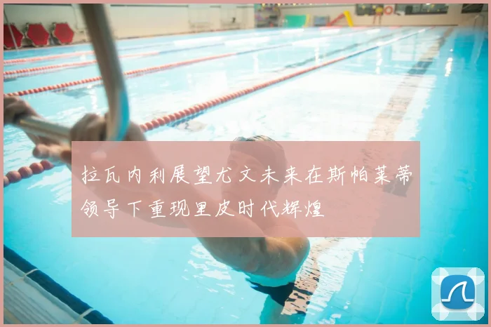 拉瓦内利展望尤文未来在斯帕莱蒂领导下重现里皮时代辉煌