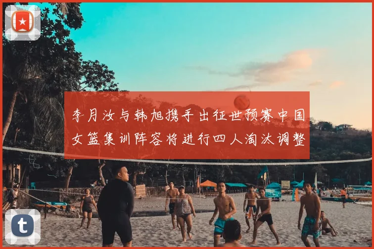 李月汝与韩旭携手出征世预赛中国女篮集训阵容将进行四人淘汰调整