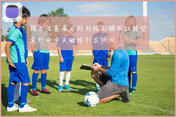 骑士活塞最后时刻精彩瞬间拉胯登意外命中关键球引发热议
