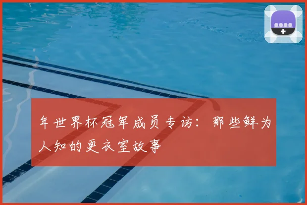 年世界杯冠军成员专访:那些鲜为人知的更衣室故事