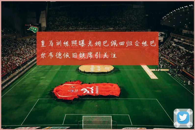 皇马训练照曝光姆巴佩回归合练巴尔韦德依旧缺席引关注