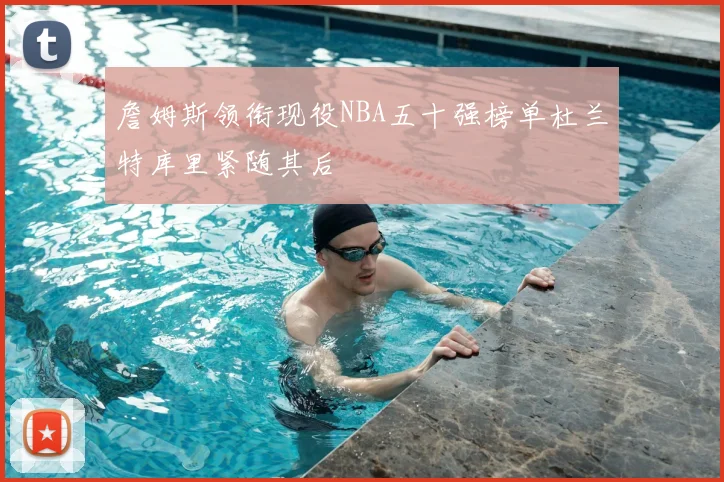 詹姆斯领衔现役NBA五十强榜单杜兰特库里紧随其后