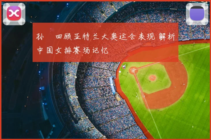 孙玥回顾亚特兰大奥运会表现 解析中国女排赛场记忆