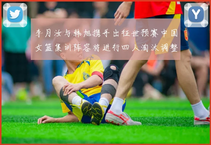 李月汝与韩旭携手出征世预赛中国女篮集训阵容将进行四人淘汰调整