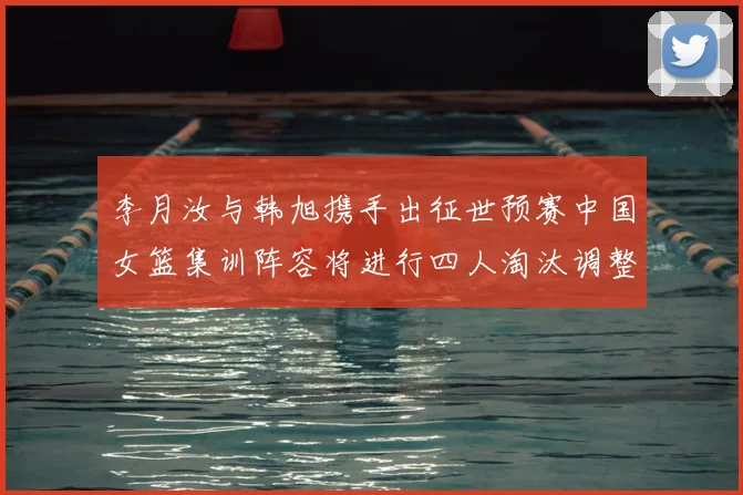 李月汝与韩旭携手出征世预赛中国女篮集训阵容将进行四人淘汰调整