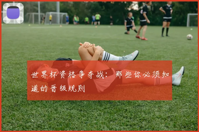 世界杯资格争夺战：那些你必须知道的晋级规则