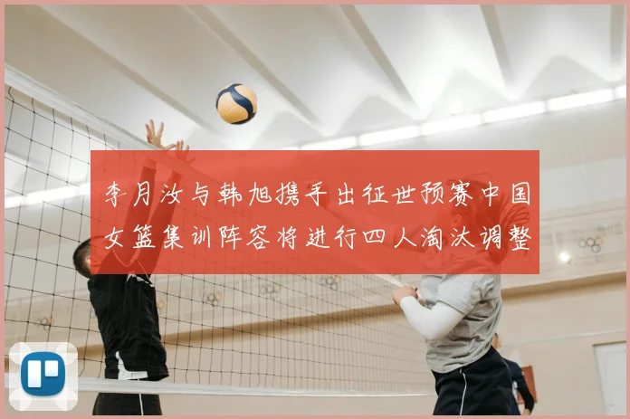 李月汝与韩旭携手出征世预赛中国女篮集训阵容将进行四人淘汰调整