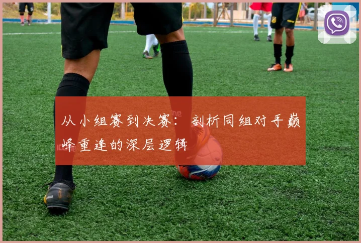 从小组赛到决赛：剖析同组对手巅峰重逢的深层逻辑