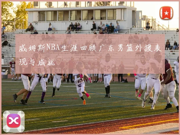 威姆斯NBA生涯回顾广东男篮外援表现与成就