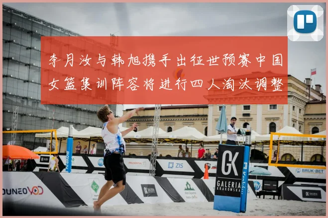 李月汝与韩旭携手出征世预赛中国女篮集训阵容将进行四人淘汰调整