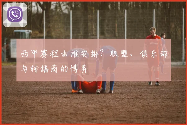 西甲赛程由谁安排？联盟、俱乐部与转播商的博弈