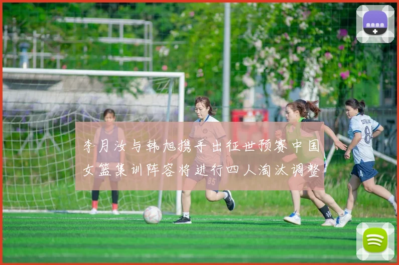 李月汝与韩旭携手出征世预赛中国女篮集训阵容将进行四人淘汰调整